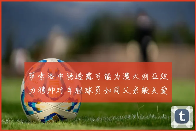 萨索洛中场透露可能为澳大利亚效力穆帅对年轻球员如同父亲般关爱