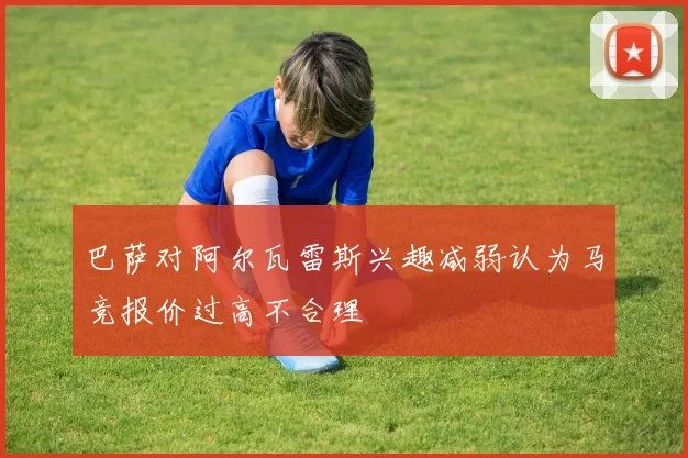 巴萨对阿尔瓦雷斯兴趣减弱认为马竞报价过高不合理