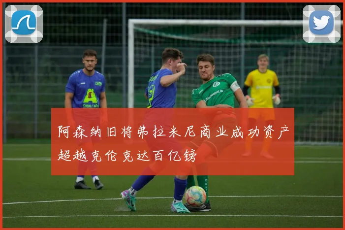 阿森纳旧将弗拉米尼商业成功资产超越克伦克达百亿镑