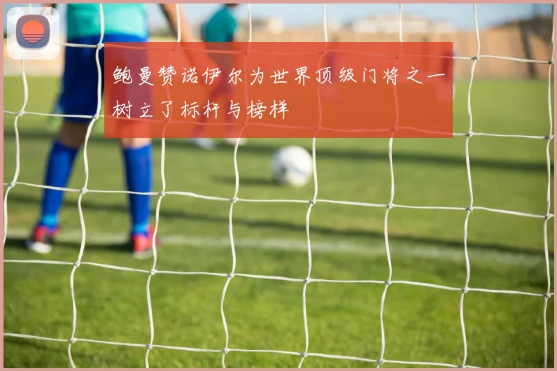 鲍曼赞诺伊尔为世界顶级门将之一树立了标杆与榜样