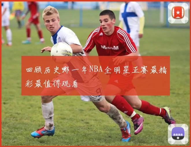 回顾历史哪一年NBA全明星正赛最精彩最值得观看