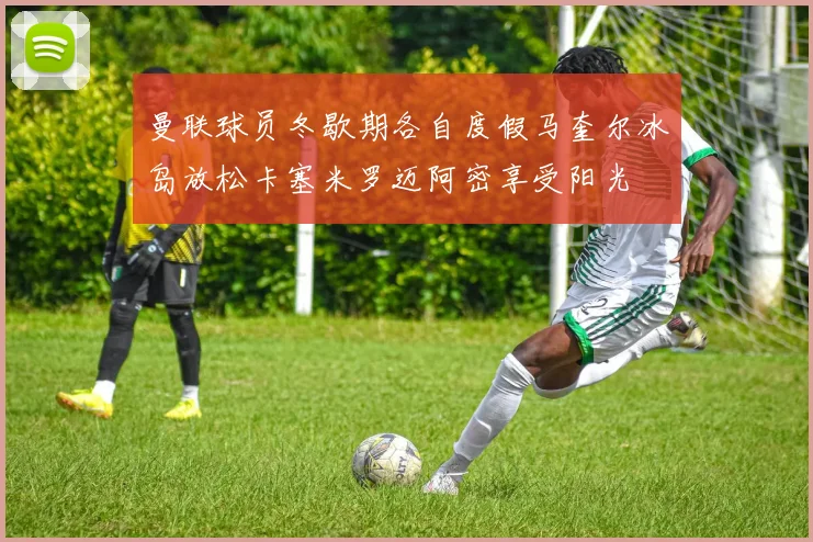 曼联球员冬歇期各自度假马奎尔冰岛放松卡塞米罗迈阿密享受阳光