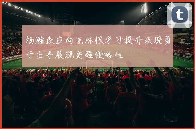 杨瀚森应向克林根学习提升表现勇于出手展现更强侵略性