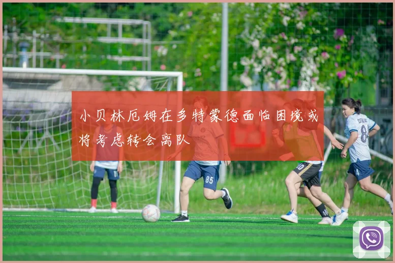 小贝林厄姆在多特蒙德面临困境或将考虑转会离队