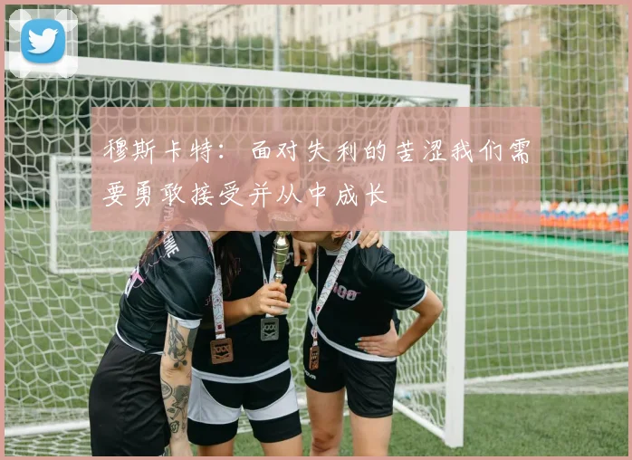 穆斯卡特：面对失利的苦涩我们需要勇敢接受并从中成长