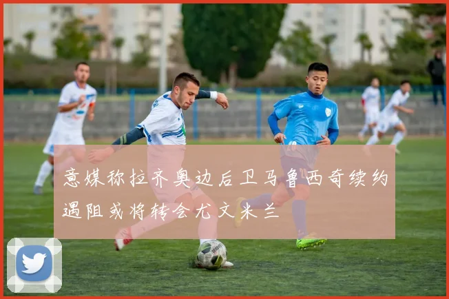 意媒称拉齐奥边后卫马鲁西奇续约遇阻或将转会尤文米兰