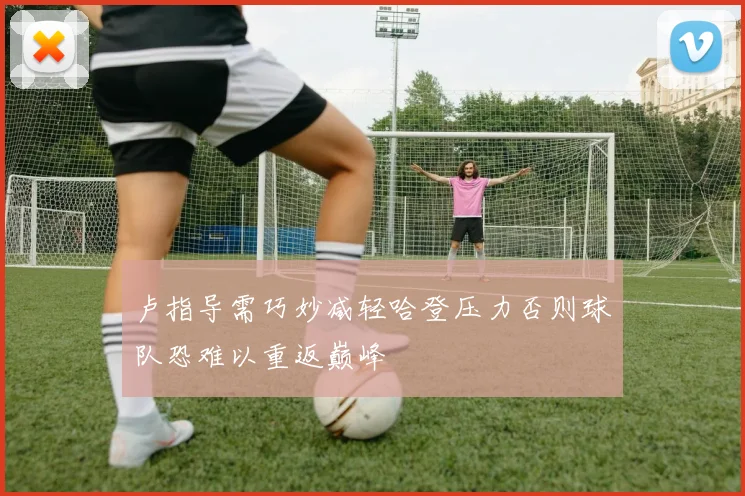 卢指导需巧妙减轻哈登压力否则球队恐难以重返巅峰