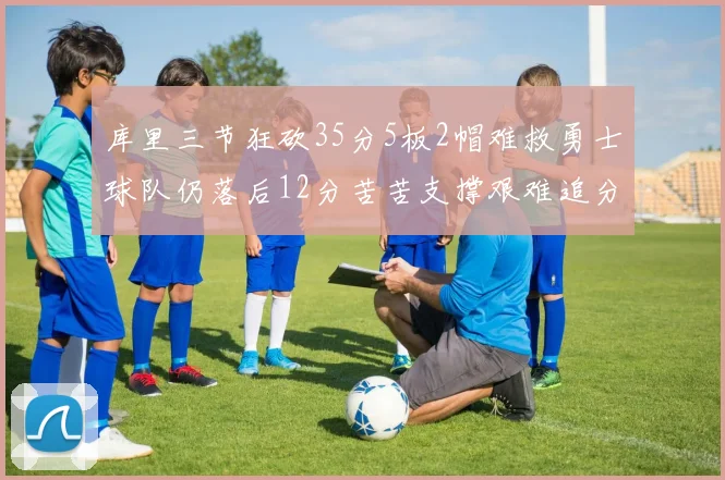 库里三节狂砍35分5板2帽难救勇士球队仍落后12分苦苦支撑艰难追分