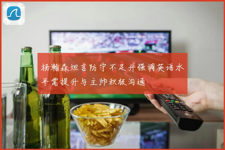杨瀚森坦言防守不足并强调英语水平需提升与主帅积极沟通