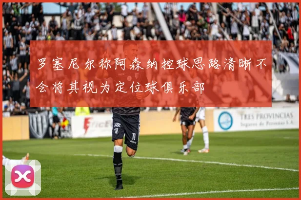 罗塞尼尔称阿森纳控球思路清晰不会将其视为定位球俱乐部