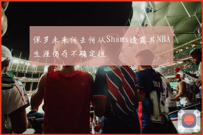 保罗未来何去何从Shams透露其NBA生涯仍存不确定性
