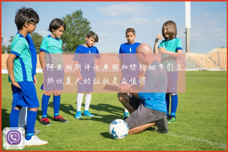 阿里纳斯评论库明加续约细节引发热议夏天的拉扯是否值得