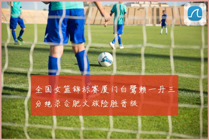 全国女篮锦标赛厦门白鹭赖一丹三分绝杀合肥文旅险胜晋级