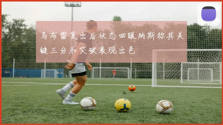乌布雷复出后状态回暖纳斯称其关键三分和突破表现出色