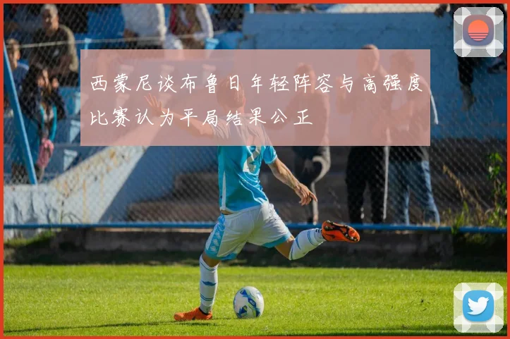 西蒙尼谈布鲁日年轻阵容与高强度比赛认为平局结果公正