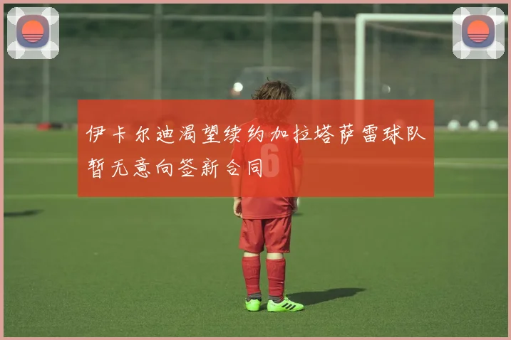 伊卡尔迪渴望续约加拉塔萨雷球队暂无意向签新合同