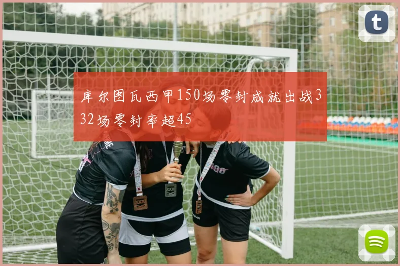 库尔图瓦西甲150场零封成就出战332场零封率超45