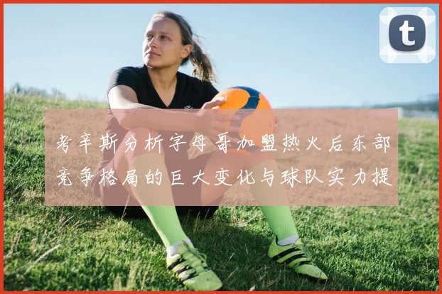 考辛斯分析字母哥加盟热火后东部竞争格局的巨大变化与球队实力提升