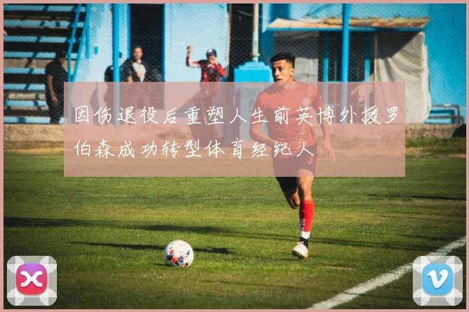 因伤退役后重塑人生前英博外援罗伯森成功转型体育经纪人