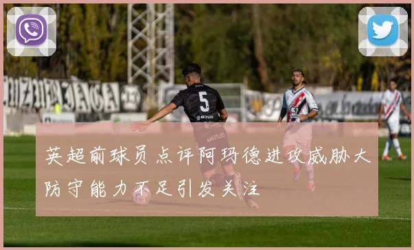 英超前球员点评阿玛德进攻威胁大防守能力不足引发关注