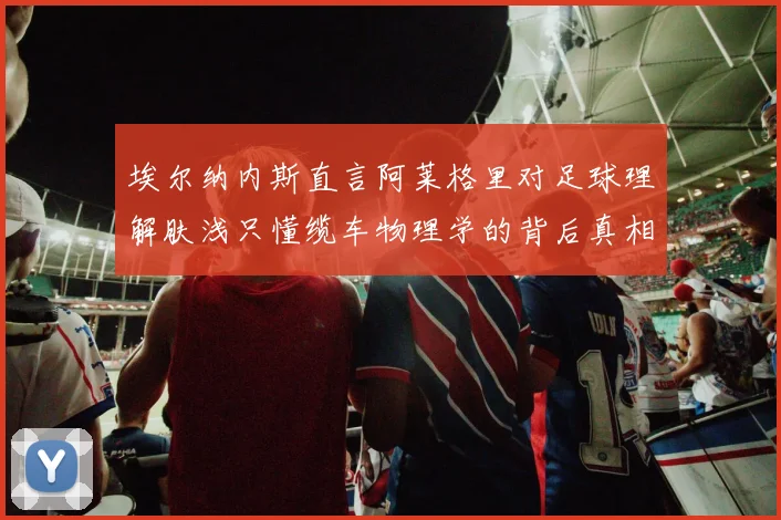 埃尔纳内斯直言阿莱格里对足球理解肤浅只懂缆车物理学的背后真相