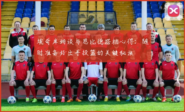 埃奇库姆谈与恩比德搭档心得：随时准备好出手投篮的关键秘诀