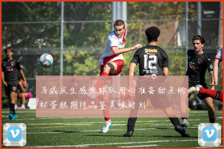 马威庆生感慨球队用心准备甜点纸杯蛋糕期待品鉴美味时刻
