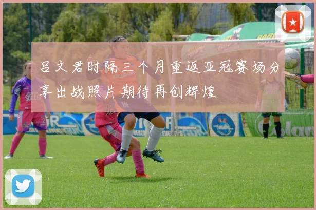 吕文君时隔三个月重返亚冠赛场分享出战照片期待再创辉煌