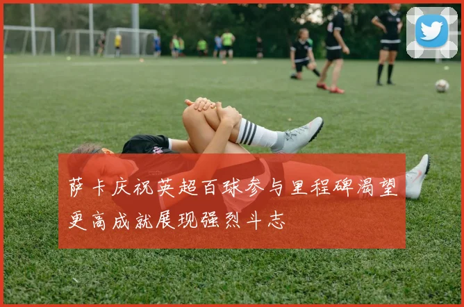 萨卡庆祝英超百球参与里程碑渴望更高成就展现强烈斗志