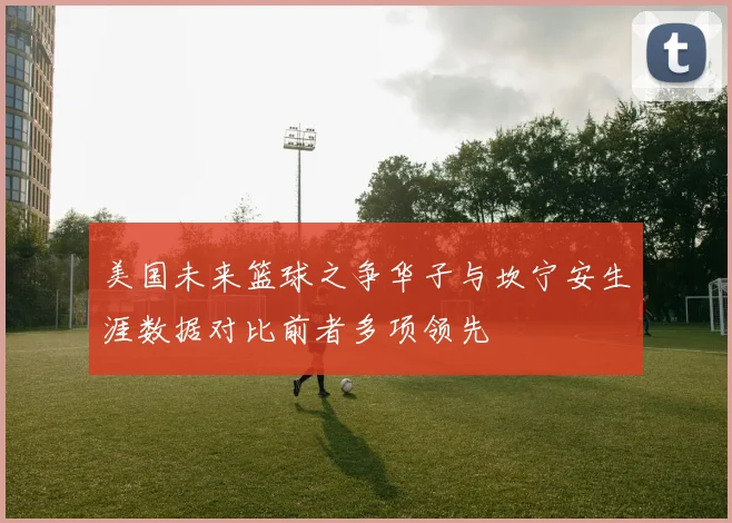 美国未来篮球之争华子与坎宁安生涯数据对比前者多项领先