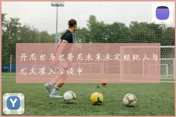 丹尼尔马尔蒂尼未来未定经纪人与尤文深入洽谈中