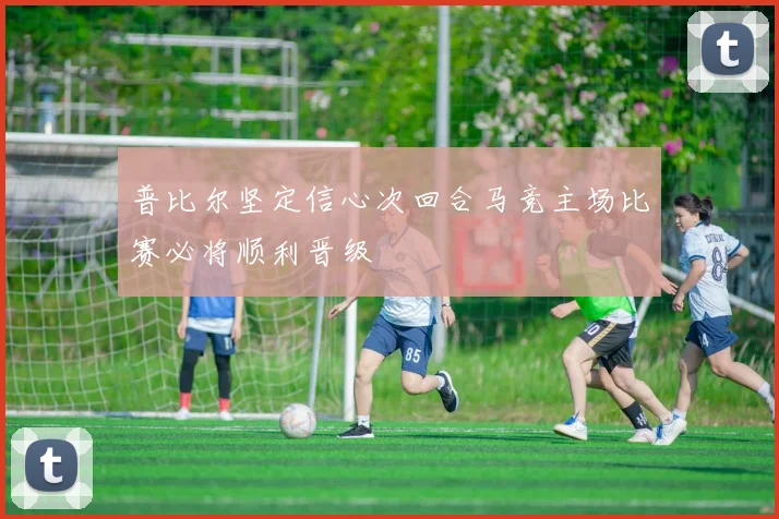 普比尔坚定信心次回合马竞主场比赛必将顺利晋级