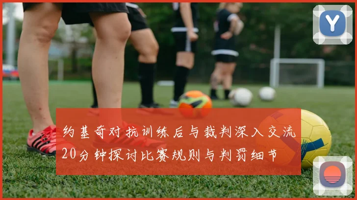 约基奇对抗训练后与裁判深入交流20分钟探讨比赛规则与判罚细节