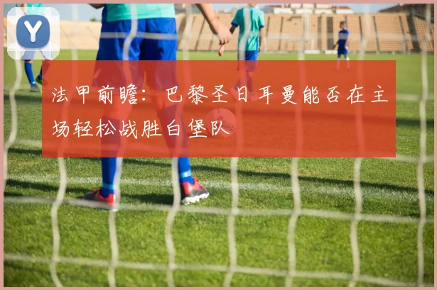 法甲前瞻：巴黎圣日耳曼能否在主场轻松战胜白堡队