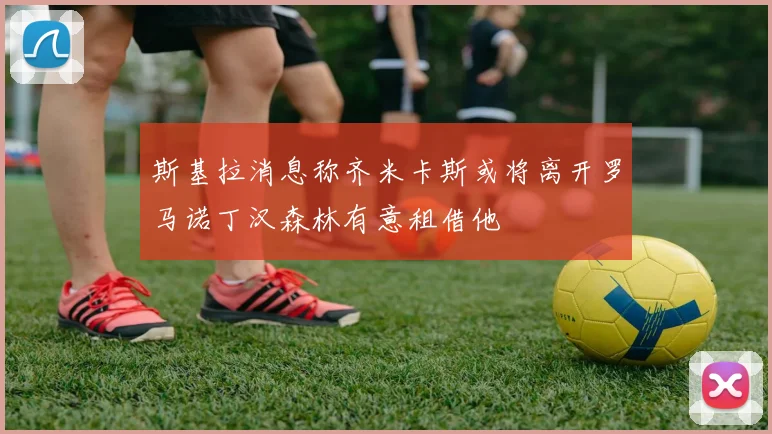 斯基拉消息称齐米卡斯或将离开罗马诺丁汉森林有意租借他