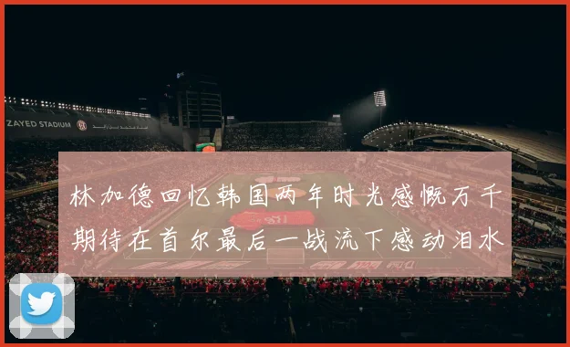 林加德回忆韩国两年时光感慨万千期待在首尔最后一战流下感动泪水