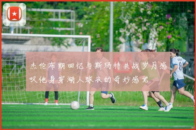 杰伦布朗回忆与斯玛特共战岁月感叹他身穿湖人球衣的奇妙感觉