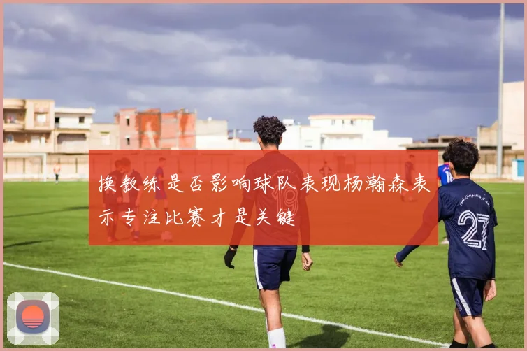换教练是否影响球队表现杨瀚森表示专注比赛才是关键