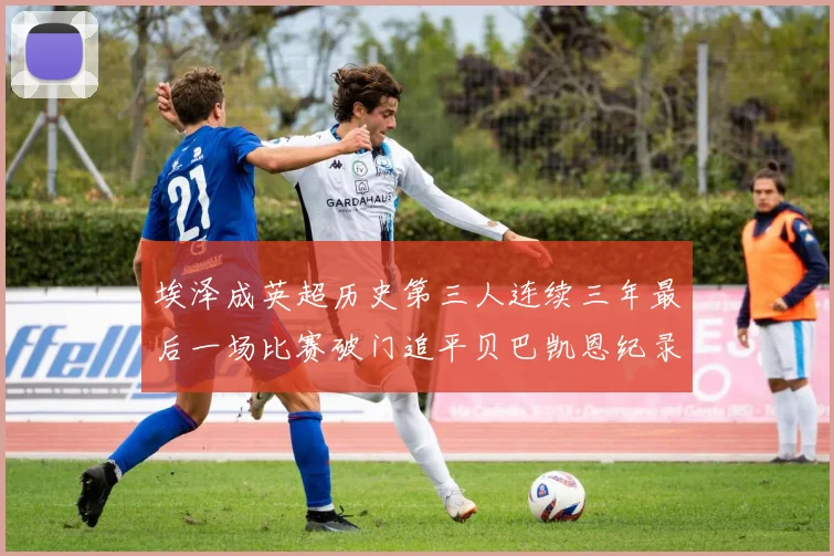埃泽成英超历史第三人连续三年最后一场比赛破门追平贝巴凯恩纪录