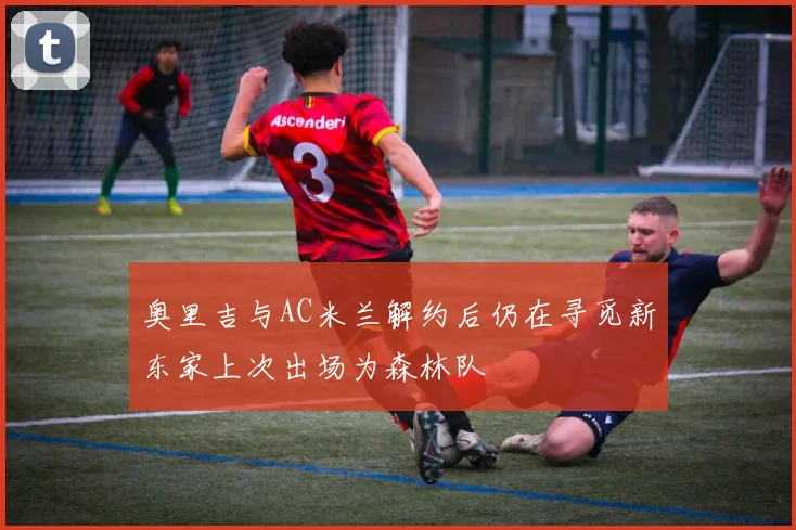 奥里吉与AC米兰解约后仍在寻觅新东家上次出场为森林队