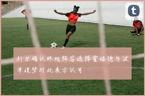 科尔确认终结阵容选择霍福德与波津追梦对此表示认可
