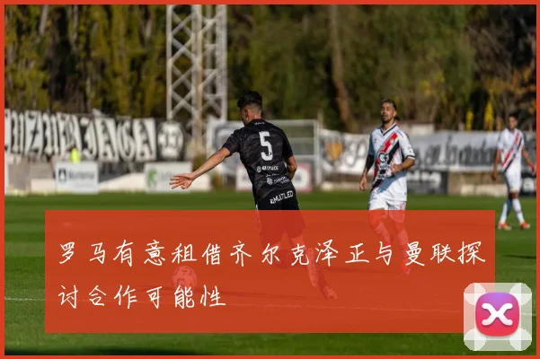 罗马有意租借齐尔克泽正与曼联探讨合作可能性